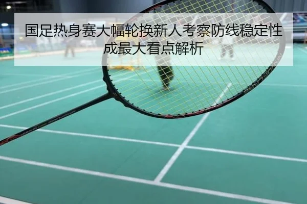 国足热身赛大幅轮换新人考察防线稳定性成最大看点解析
