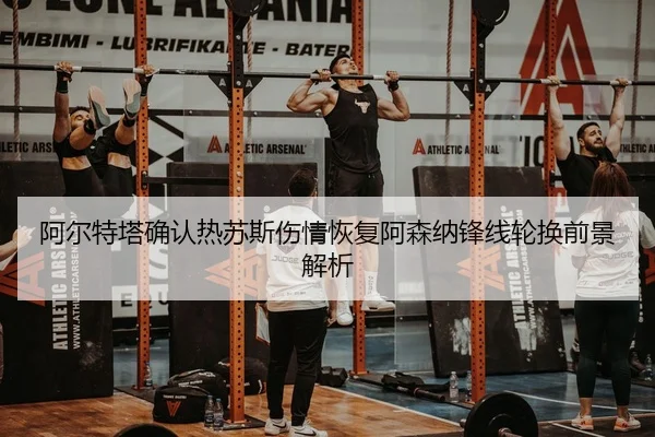 阿尔特塔确认热苏斯伤情恢复阿森纳锋线轮换前景解析