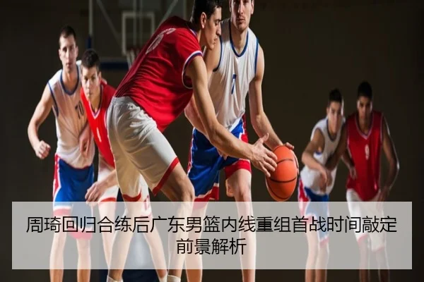 周琦回归合练后广东男篮内线重组首战时间敲定前景解析
