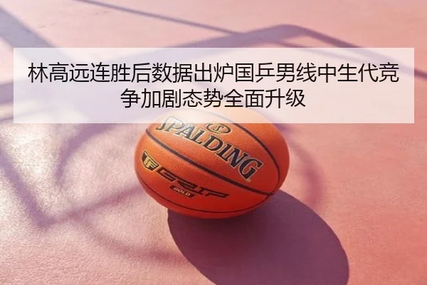 林高远连胜后数据出炉国乒男线中生代竞争加剧态势全面升级