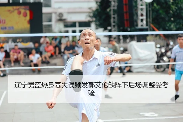 辽宁男篮热身赛失误频发郭艾伦缺阵下后场调整受考验