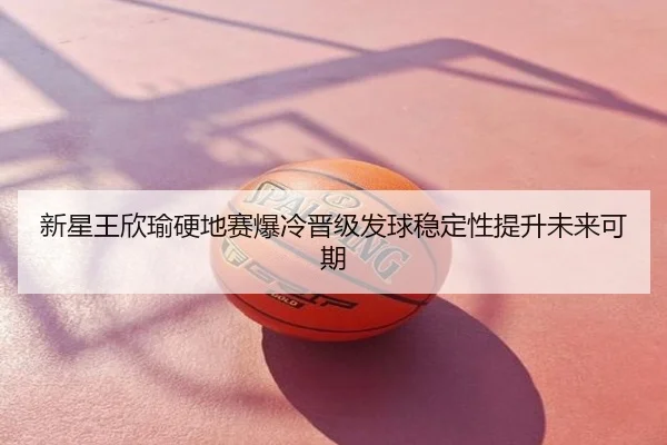 新星王欣瑜硬地赛爆冷晋级发球稳定性提升未来可期