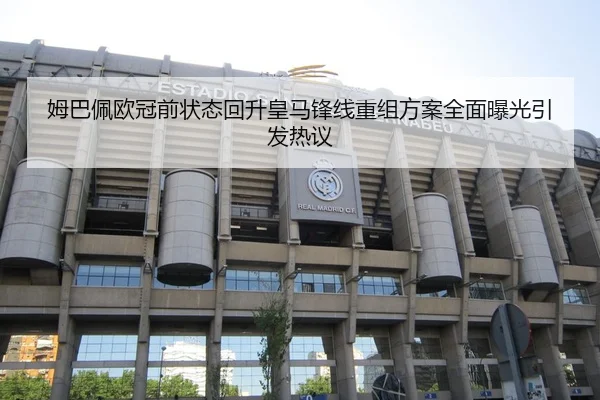 姆巴佩欧冠前状态回升皇马锋线重组方案全面曝光引发热议