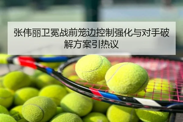 张伟丽卫冕战前笼边控制强化与对手破解方案引热议