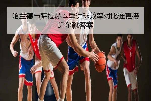 哈兰德与萨拉赫本季进球效率对比谁更接近金靴答案