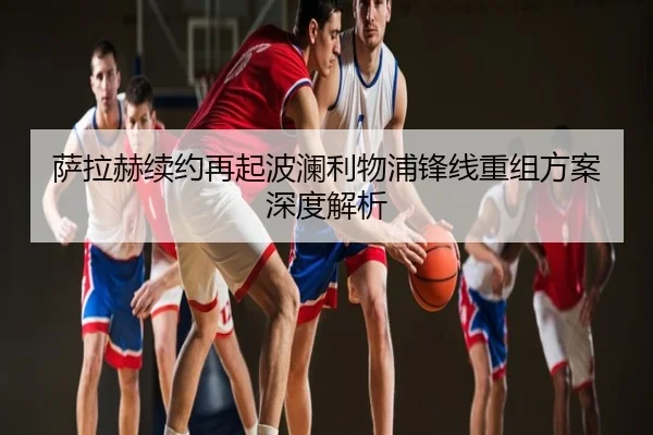 萨拉赫续约再起波澜利物浦锋线重组方案深度解析